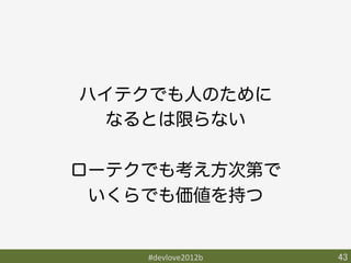 ハイテクでも人のために
  なるとは限らない

ローテクでも考え方次第で
 いくらでも価値を持つ


    #devlove2012b	
   43	
 