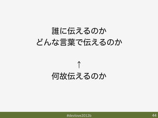 誰に伝えるのか
どんな言葉で伝えるのか

     ↑
  何故伝えるのか



   #devlove2012b	
   44	
 