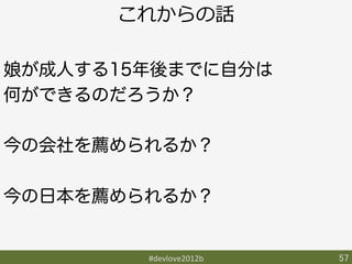 これからの話

娘が成人する15年後までに自分は
何ができるのだろうか？

今の会社を薦められるか？

今の日本を薦められるか？


        #devlove2012b	
   57	
 