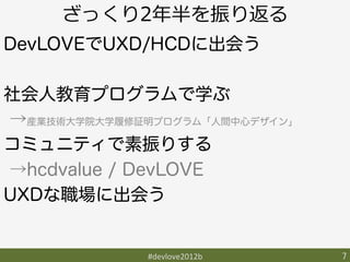 ざっくり2年年半を振り返る
DevLOVEでUXD/HCDに出会う

社会人教育プログラムで学ぶ
→産業技術大学院大学履修証明プログラム「人間中心デザイン」
コミュニティで素振りする
→hcdvalue / DevLOVE
UXDな職場に出会う


              #devlove2012b	
   7	
 
