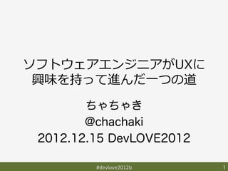 ソフトウェアエンジニアがUXに
 興味を持って進んだ⼀一つの道
        ちゃちゃき
        @chachaki
 2012.12.15 DevLOVE2012

         #devlove2012b	
   1	
 