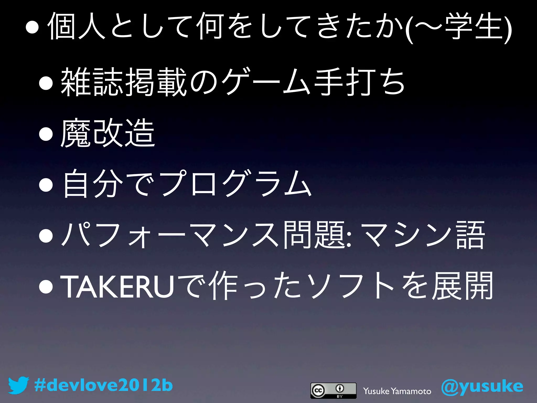 •   個人として何をしてきたか(∼学生)

•   雑誌掲載のゲーム手打ち
• 魔改造
• 自分でプログラム
• パフォーマンス問題: マシン語
• TAKERUで作ったソフトを展開

#devlove2012b   Yusuke Yamamoto   @yusuke
 