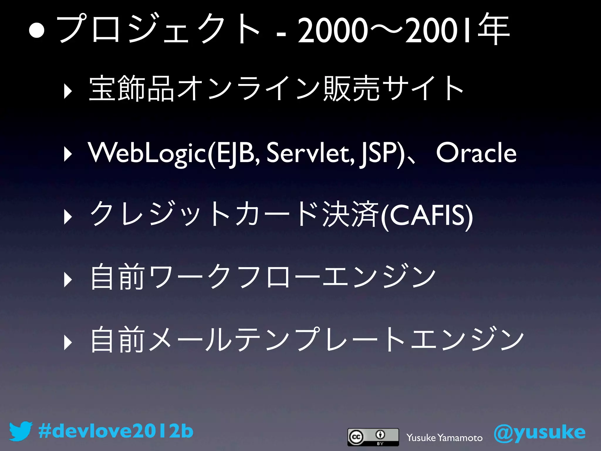 • プロジェクト - 2000∼2001年
 ‣ 宝飾品オンライン販売サイト

 ‣ WebLogic(EJB, Servlet, JSP)、Oracle

 ‣ クレジットカード決済(CAFIS)

 ‣ 自前ワークフローエンジン

 ‣ 自前メールテンプレートエンジン

#devlove2012b               Yusuke Yamamoto   @yusuke
 