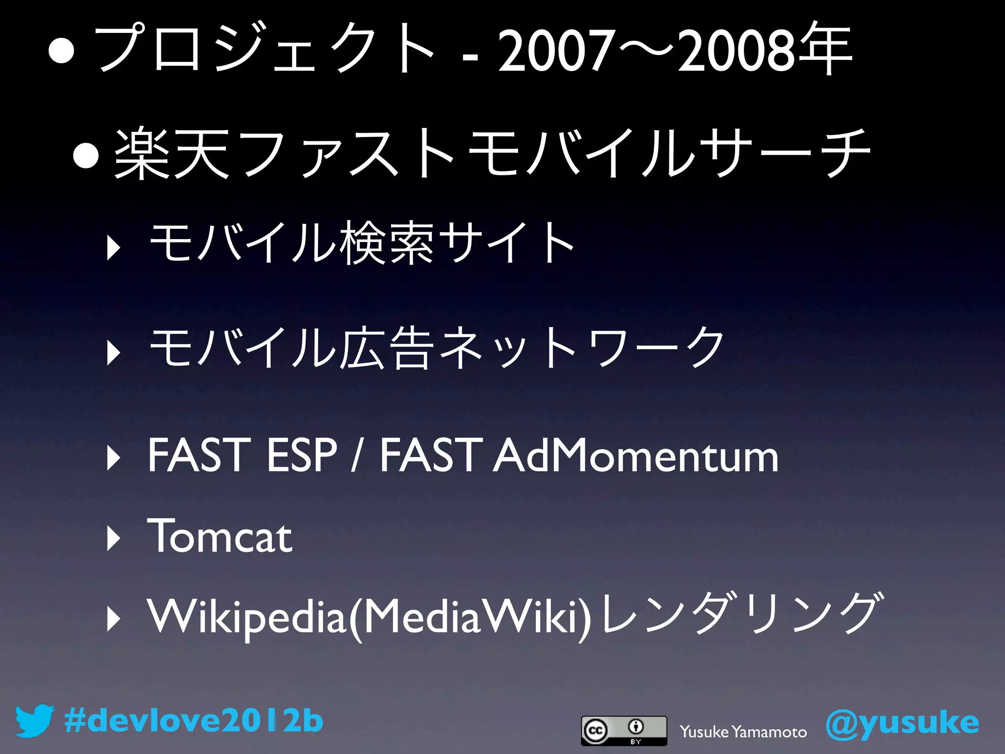 • プロジェクト - 2007∼2008年
 • 楽天ファストモバイルサーチ
 ‣ モバイル検索サイト

 ‣ モバイル広告ネットワーク

 ‣ FAST ESP / FAST AdMomentum
 ‣ Tomcat
 ‣ Wikipedia(MediaWiki)レンダリング
#devlove2012b           Yusuke Yamamoto   @yusuke
 