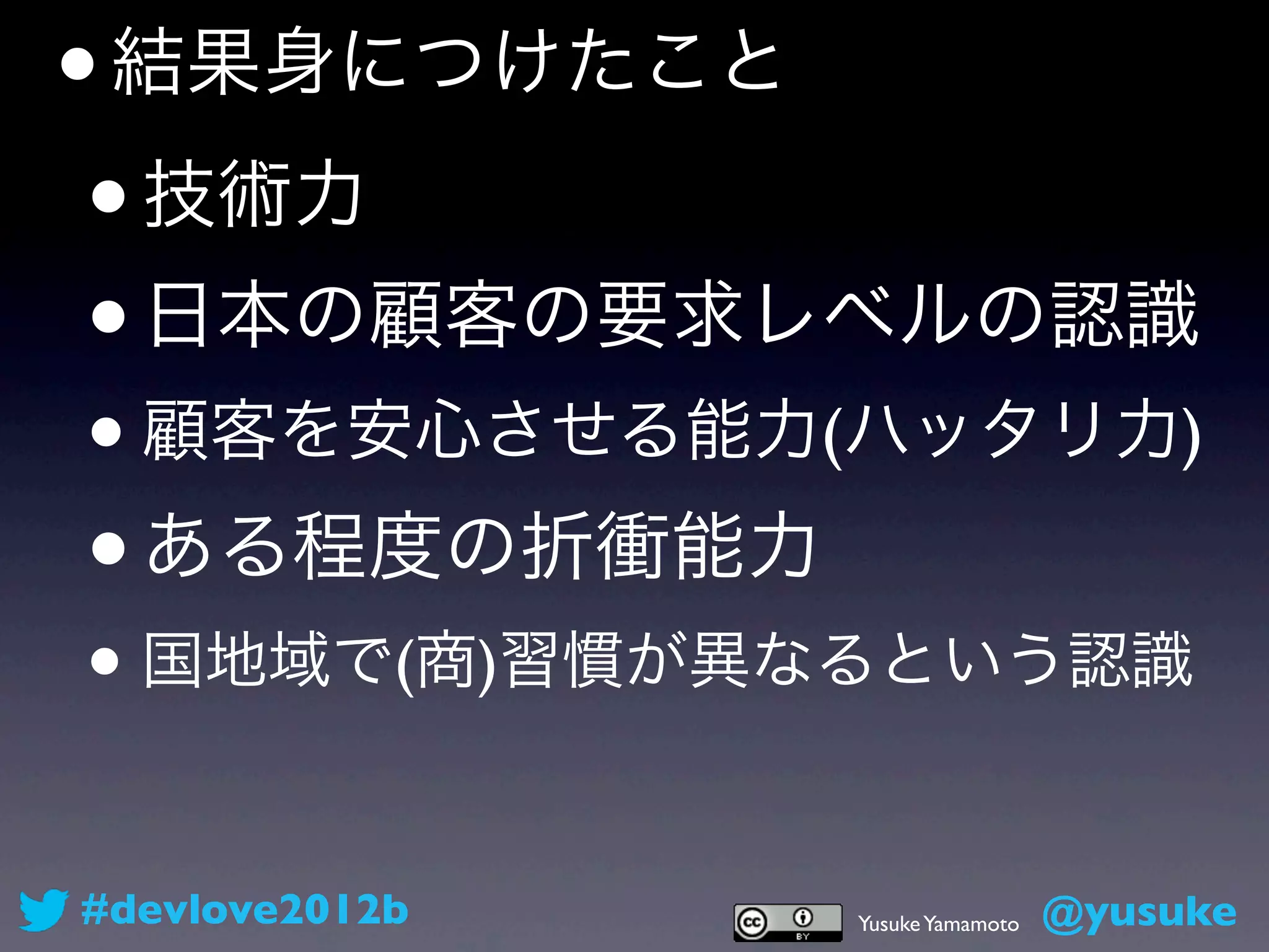 • 結果身につけたこと
 • 技術力
 • 日本の顧客の要求レベルの認識
•   顧客を安心させる能力(ハッタリ力)

•   ある程度の折衝能力
• 国地域で(商)習慣が異なるという認識

#devlove2012b   Yusuke Yamamoto   @yusuke
 