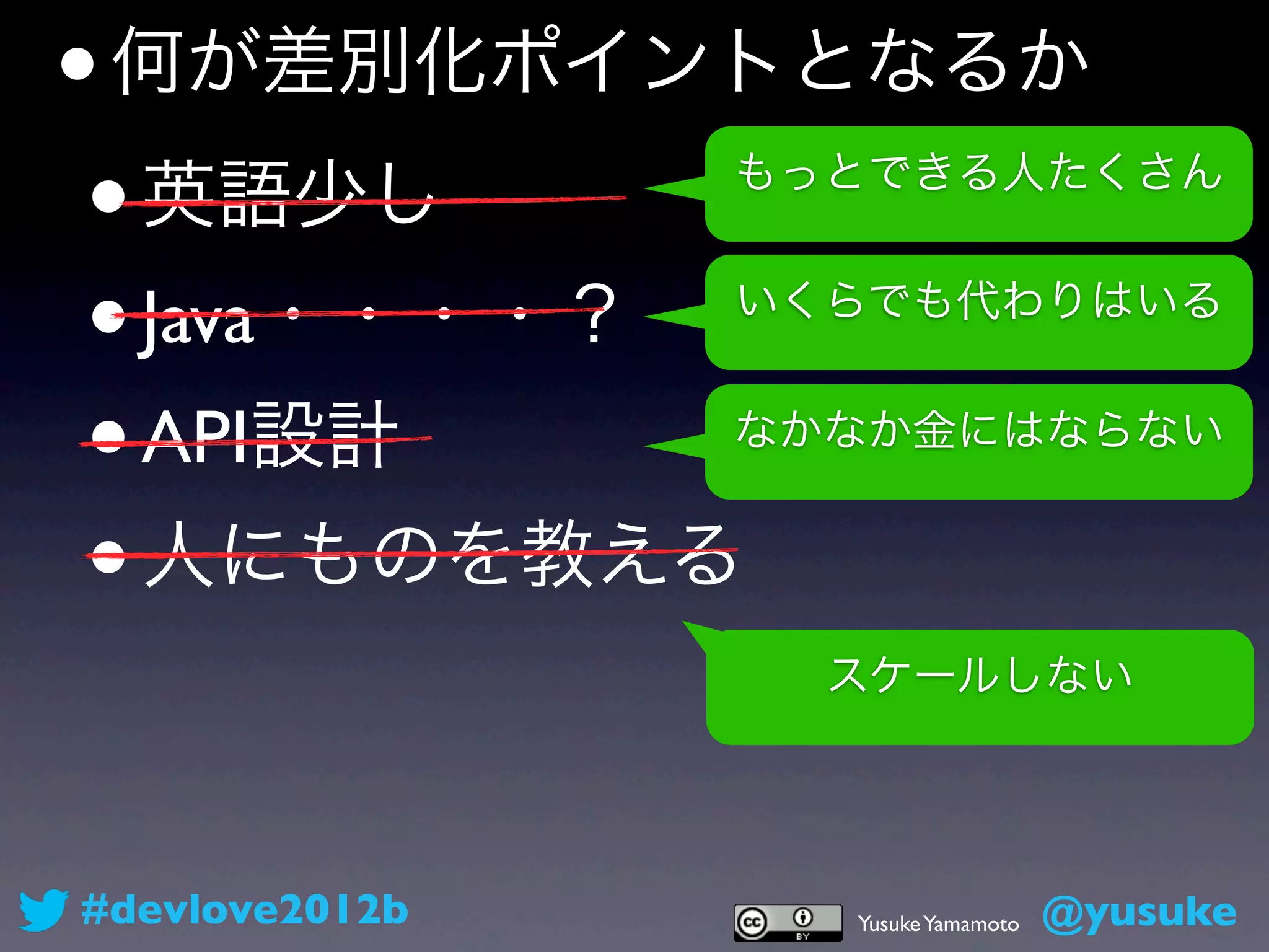 • 何が差別化ポイントとなるか
 • 英語少し         もっとできる人たくさん


 • Java・・・・？    いくらでも代わりはいる


 • API設計        なかなか金にはならない


 • 人にものを教える
                  スケールしない




#devlove2012b     Yusuke Yamamoto   @yusuke
 