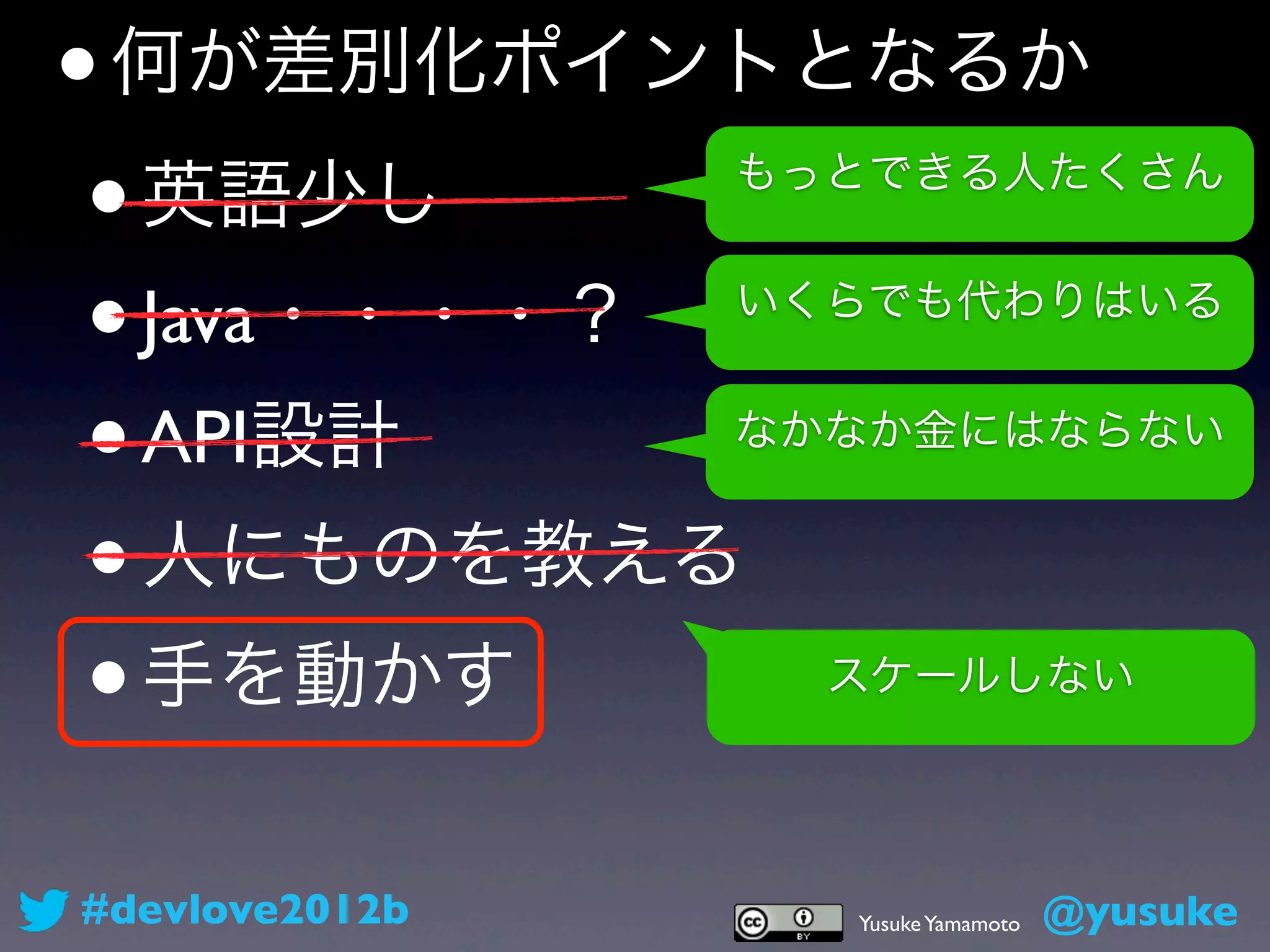 • 何が差別化ポイントとなるか
 • 英語少し         もっとできる人たくさん


 • Java・・・・？    いくらでも代わりはいる


 • API設計        なかなか金にはならない


 • 人にものを教える
 • 手を動かす          スケールしない




#devlove2012b     Yusuke Yamamoto   @yusuke
 