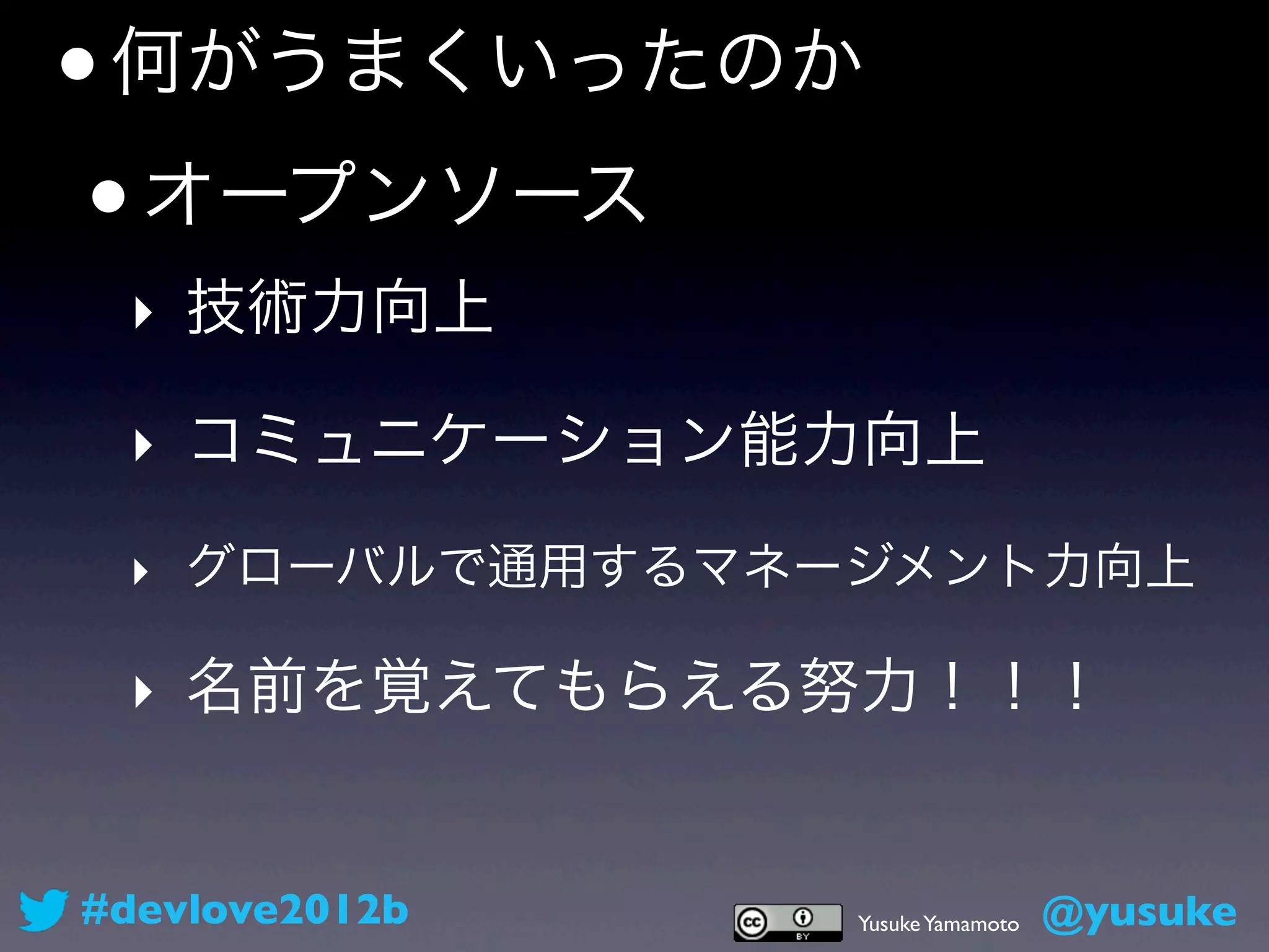 • 何がうまくいったのか
 • オープンソース
 ‣ 技術力向上

 ‣ コミュニケーション能力向上
 ‣ グローバルで通用するマネージメント力向上

 ‣ 名前を覚えてもらえる努力！！！


#devlove2012b   Yusuke Yamamoto   @yusuke
 