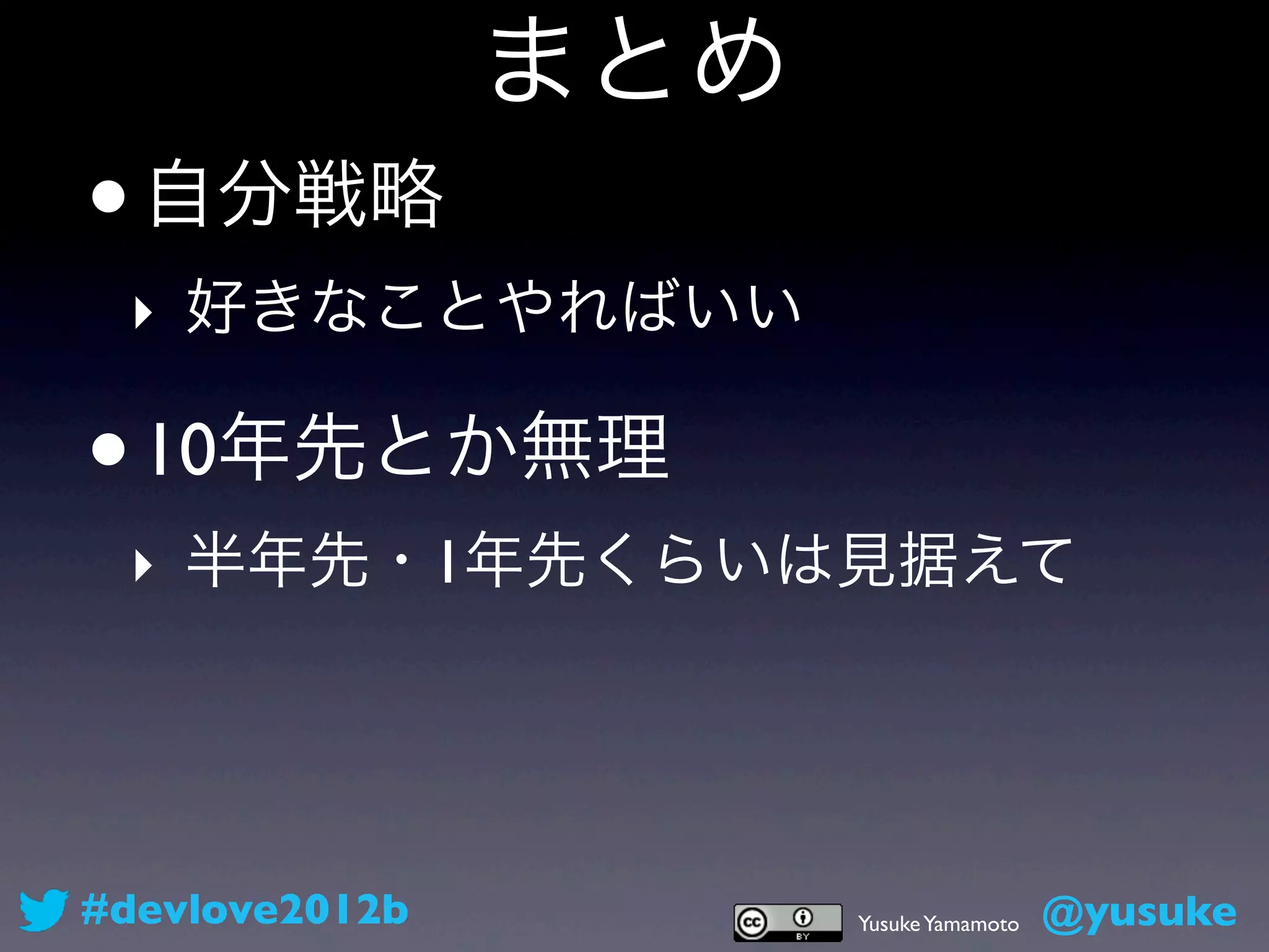 まとめ
•   自分戦略
 ‣ 好きなことやればいい

•   10年先とか無理
 ‣ 半年先・1年先くらいは見据えて




#devlove2012b         Yusuke Yamamoto   @yusuke
 