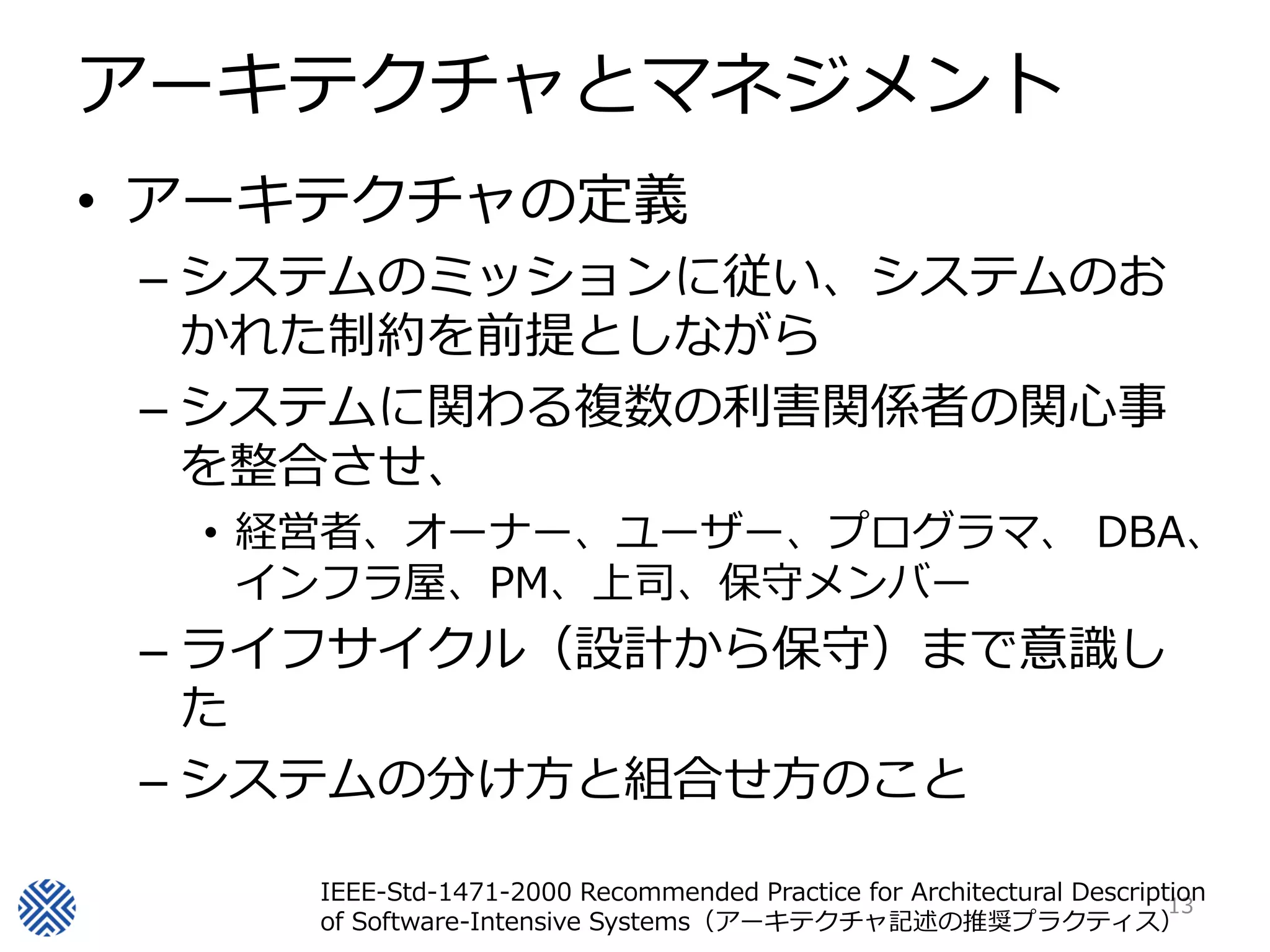 アーキテクチャとマネジメント
• アーキテクチャの定義
 – システムのミッションに従い、システムのお
   かれた制約を前提としながら
 – システムに関わる複数の利害関係者の関心事
   を整合させ、
  • 経営者、オーナー、ユーザー、プログラマ、 DBA、
    インフラ屋、PM、上司、保守メンバー
 – ライフサイクル（設計から保守）まで意識し
   た
 – システムの分け方と組合せ方のこと

     IEEE-Std-1471-2000 Recommended Practice for Architectural Description
                                                                       13
     of Software-Intensive Systems（アーキテクチャ記述の推奨プラクティス）
 