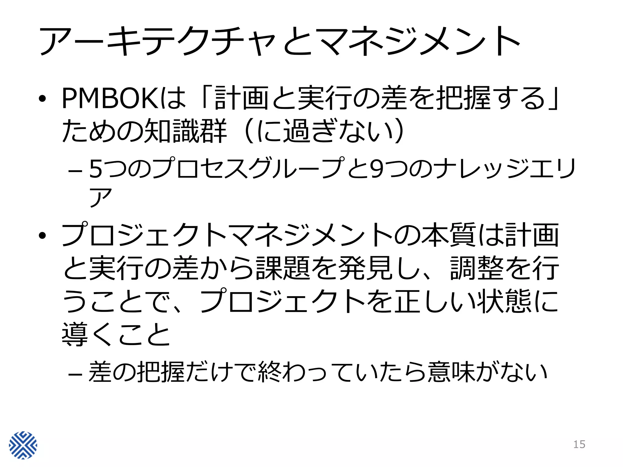 アーキテクチャとマネジメント
• PMBOKは「計画と実行の差を把握する」
  ための知識群（に過ぎない）
 – 5つのプロセスグループと9つのナレッジエリ
   ア
• プロジェクトマネジメントの本質は計画
  と実行の差から課題を発見し、調整を行
  うことで、プロジェクトを正しい状態に
  導くこと
 – 差の把握だけで終わっていたら意味がない

                         15
 