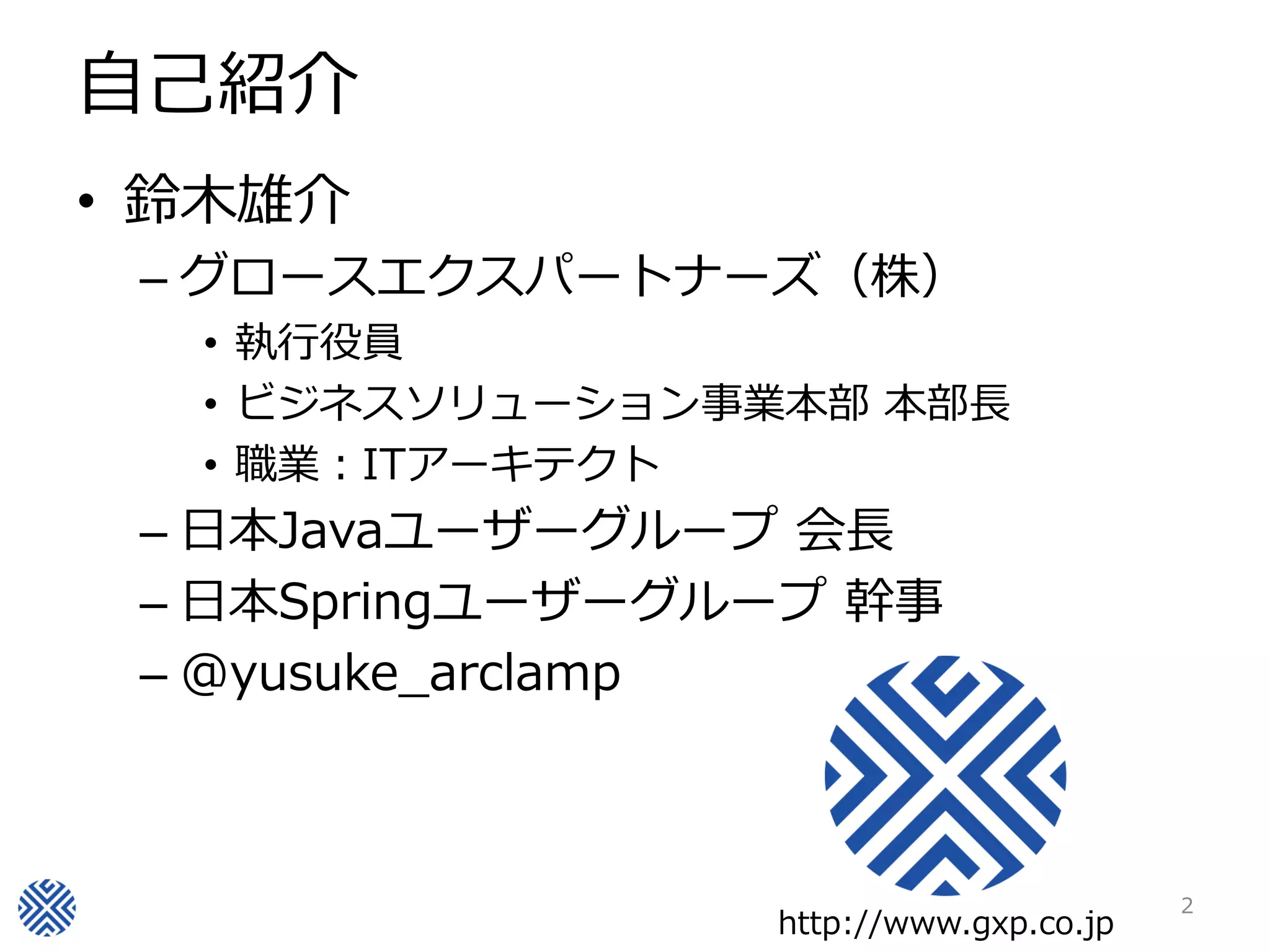 自己紹介
• 鈴木雄介
 – グロースエクスパートナーズ（株）
  • 執行役員
  • ビジネスソリューション事業本部 本部長
  • 職業：ITアーキテクト
 – 日本Javaユーザーグループ 会長
 – 日本Springユーザーグループ 幹事
 – @yusuke_arclamp



                                        2
                 http://www.gxp.co.jp
 