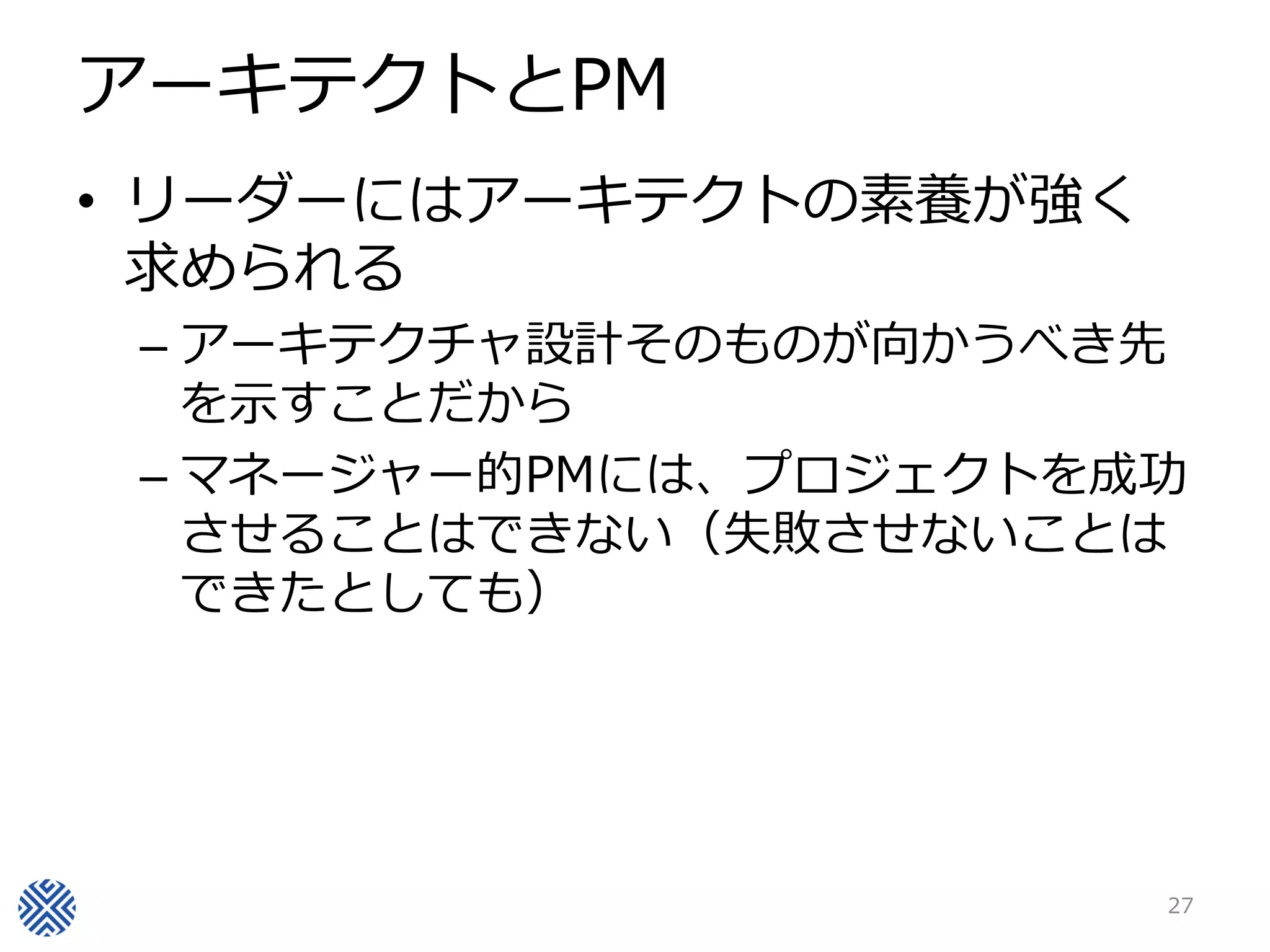 アーキテクトとPM
• リーダーにはアーキテクトの素養が強く
  求められる
 – アーキテクチャ設計そのものが向かうべき先
   を示すことだから
 – マネージャー的PMには、プロジェクトを成功
   させることはできない（失敗させないことは
   できたとしても）




                       27
 