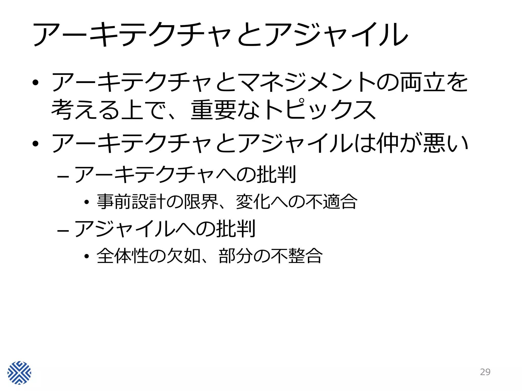 アーキテクチャとアジャイル
• アーキテクチャとマネジメントの両立を
  考える上で、重要なトピックス
• アーキテクチャとアジャイルは仲が悪い
 – アーキテクチャへの批判
  • 事前設計の限界、変化への不適合
 – アジャイルへの批判
  • 全体性の欠如、部分の不整合




                       29
 