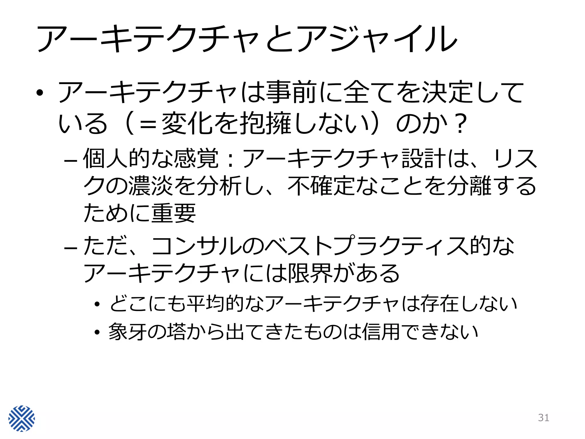 アーキテクチャとアジャイル
• アーキテクチャは事前に全てを決定して
  いる（＝変化を抱擁しない）のか？
 – 個人的な感覚：アーキテクチャ設計は、リス
   クの濃淡を分析し、不確定なことを分離する
   ために重要
 – ただ、コンサルのベストプラクティス的な
   アーキテクチャには限界がある
  • どこにも平均的なアーキテクチャは存在しない
  • 象牙の塔から出てきたものは信用できない



                            31
 
