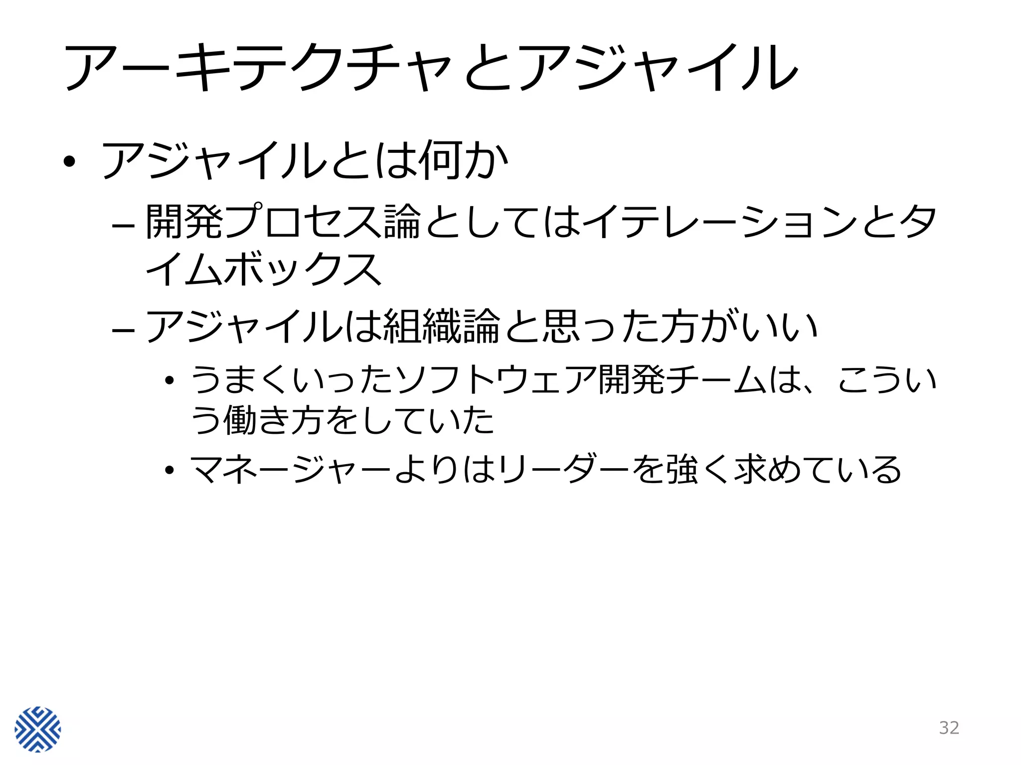 アーキテクチャとアジャイル
• アジャイルとは何か
 – 開発プロセス論としてはイテレーションとタ
   イムボックス
 – アジャイルは組織論と思った方がいい
  • うまくいったソフトウェア開発チームは、こうい
    う働き方をしていた
  • マネージャーよりはリーダーを強く求めている




                             32
 