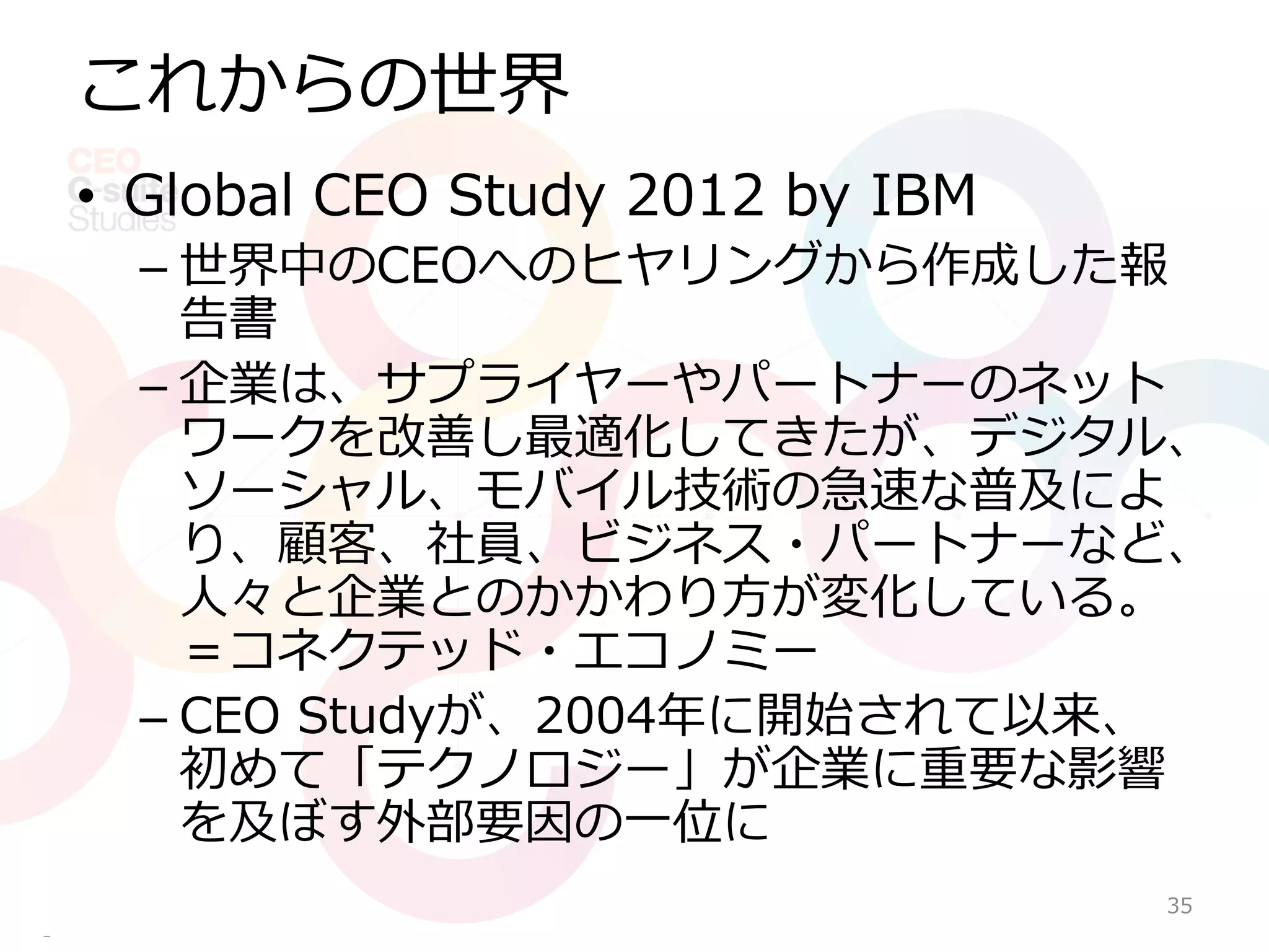これからの世界
• Global CEO Study 2012 by IBM
  – 世界中のCEOへのヒヤリングから作成した報
    告書
  – 企業は、サプライヤーやパートナーのネット
    ワークを改善し最適化してきたが、デジタル、
    ソーシャル、モバイル技術の急速な普及によ
    り、顧客、社員、ビジネス・パートナーなど、
    人々と企業とのかかわり方が変化している。
    ＝コネクテッド・エコノミー
  – CEO Studyが、2004年に開始されて以来、
    初めて「テクノロジー」が企業に重要な影響
    を及ぼす外部要因の一位に
                                 35
 