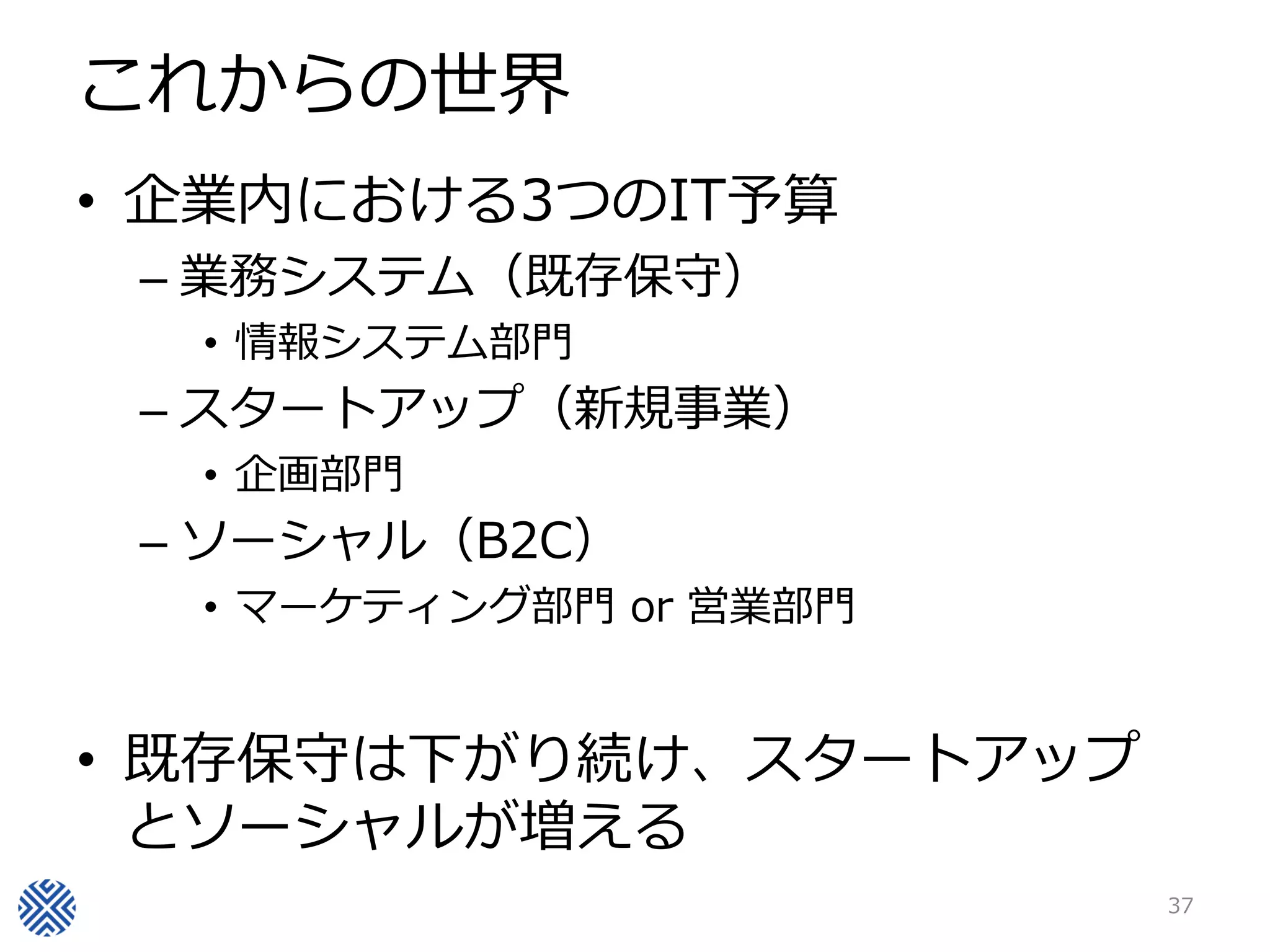 これからの世界
• 企業内における3つのIT予算
 – 業務システム（既存保守）
  • 情報システム部門
 – スタートアップ（新規事業）
  • 企画部門
 – ソーシャル（B2C）
  • マーケティング部門 or 営業部門


• 既存保守は下がり続け、スタートアップ
  とソーシャルが増える
                        37
 