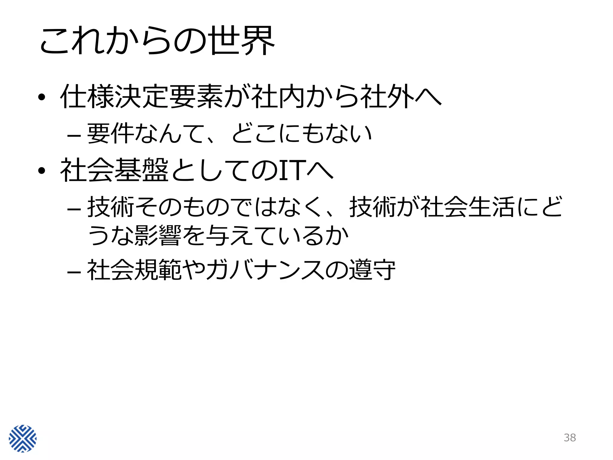 これからの世界
• 仕様決定要素が社内から社外へ
 – 要件なんて、どこにもない
• 社会基盤としてのITへ
 – 技術そのものではなく、技術が社会生活にど
   うな影響を与えているか
 – 社会規範やガバナンスの遵守




                          38
 