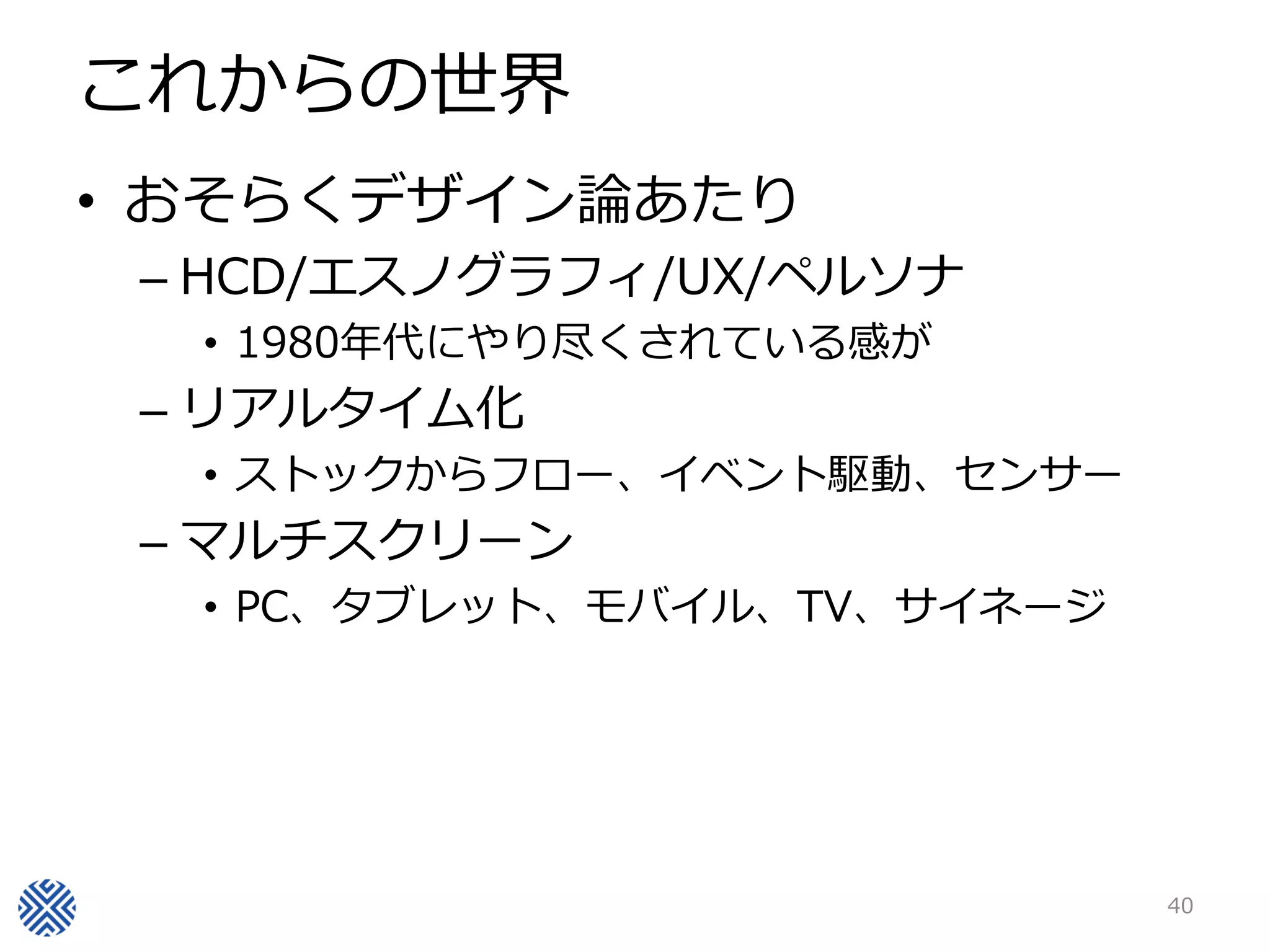 これからの世界
• おそらくデザイン論あたり
 – HCD/エスノグラフィ/UX/ペルソナ
  • 1980年代にやり尽くされている感が
 – リアルタイム化
  • ストックからフロー、イベント駆動、センサー
 – マルチスクリーン
  • PC、タブレット、モバイル、TV、サイネージ




                             40
 