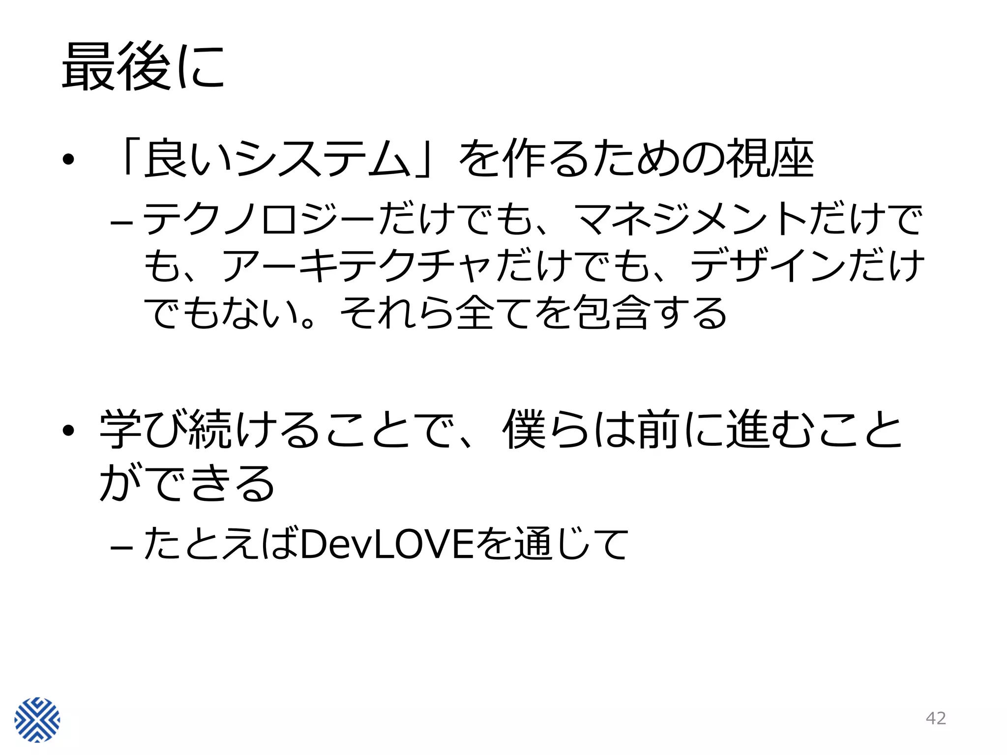 最後に
• 「良いシステム」を作るための視座
 – テクノロジーだけでも、マネジメントだけで
   も、アーキテクチャだけでも、デザインだけ
   でもない。それら全てを包含する


• 学び続けることで、僕らは前に進むこと
  ができる
 – たとえばDevLOVEを通じて



                          42
 