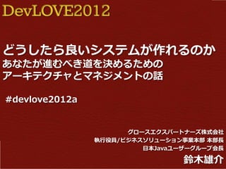DevLOVE2012

どうしたら良いシステムが作れるのか
あなたが進むべき道を決めるための
アーキテクチャとマネジメントの話

#devlove2012a


                      グロースエクスパートナーズ株式会社
                執行役員/ビジネスソリューション事業本部 本部長
                         日本Javaユーザーグループ会長

                                 鈴木雄介
 