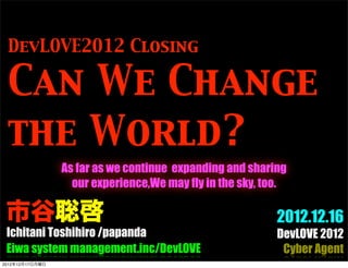 DevLOVE2012 Closing

 Can We Change
 the World?
                 As far as we continue expanding and sharing
                   our experience,We may fly in the sky, too.

 市谷聡啓                                                      2012.12.16
 Ichitani Toshihiro /papanda                               DevLOVE 2012
 Eiwa system management.inc/DevLOVE                         Cyber Agent
2012年12月17日月曜日
 