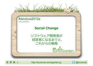 #devlove2012a
           DevLove2012	
  



                                Social	
  Change

                             ソフトウェア開発者が
                              経営者になるまでと、
                               これからの戦略略	
  




倉 貫 義 ⼈人 	
                  http://kuranuki.sonicgarden.jp 	
   @kuranuki	
 