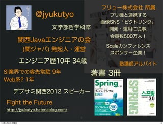 フリュー株式会社 所属
                 @jyukutyo                  プリ機と連携する
                                          画像SNS「ピクトリンク」
                          文学部哲学科卒           開発・運用に従事.
                                            会員数500万人！
             関西Javaエンジニアの会
                                           Scalaカンファレンス
             (関ジャバ) 発起人・運営
                                            スポンサー企業！
             エンジニア歴10年 34歳                    塾講師アルバイト
 SI業界での客先常駐 9年                           著書 3冊
 Web系? 1年

       デブサミ関西2012 スピーカー
   Fight the Future
   http://jyukutyo.hatenablog.com/

                                     4
13年4月8日月曜日                                                4
 