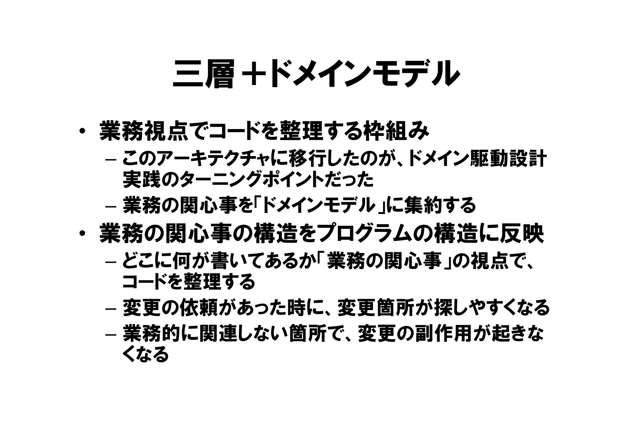 三層＋ドメインモデル
• 業務視点でコードを整理する枠組み
– このアーキテクチャに移行したのが、ドメイン駆動設計
実践のターニングポイントだった
– 業務の関心事を「ドメインモデル」に集約する
• 業務の関心事の構造をプログラムの構造に反映
– どこに何が書いてあるか「業務の関心事」の視点で、
コードを整理する
– 変更の依頼があった時に、変更箇所が探しやすくなる
– 業務的に関連しない箇所で、変更の副作用が起きな
くなる
 