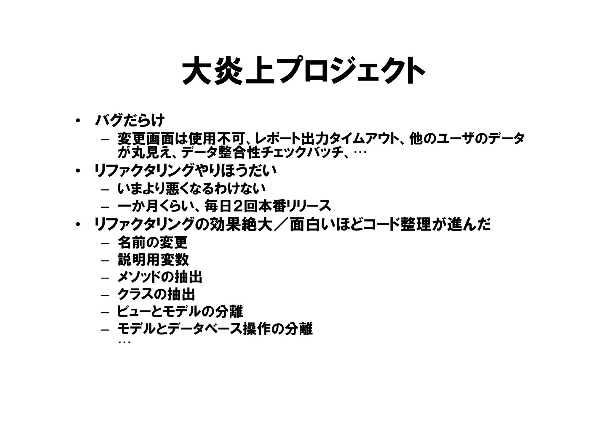 大炎上プロジェクト
• バグだらけ
– 変更画面は使用不可、レポート出力タイムアウト、他のユーザのデータ
が丸見え、データ整合性チェックバッチ、…
• リファクタリングやりほうだい
– いまより悪くなるわけない
– 一か月くらい、毎日２回本番リリース
• リファクタリングの効果絶大／面白いほどコード整理が進んだ
– 名前の変更
– 説明用変数
– メソッドの抽出
– クラスの抽出
– ビューとモデルの分離
– モデルとデータベース操作の分離
…
 