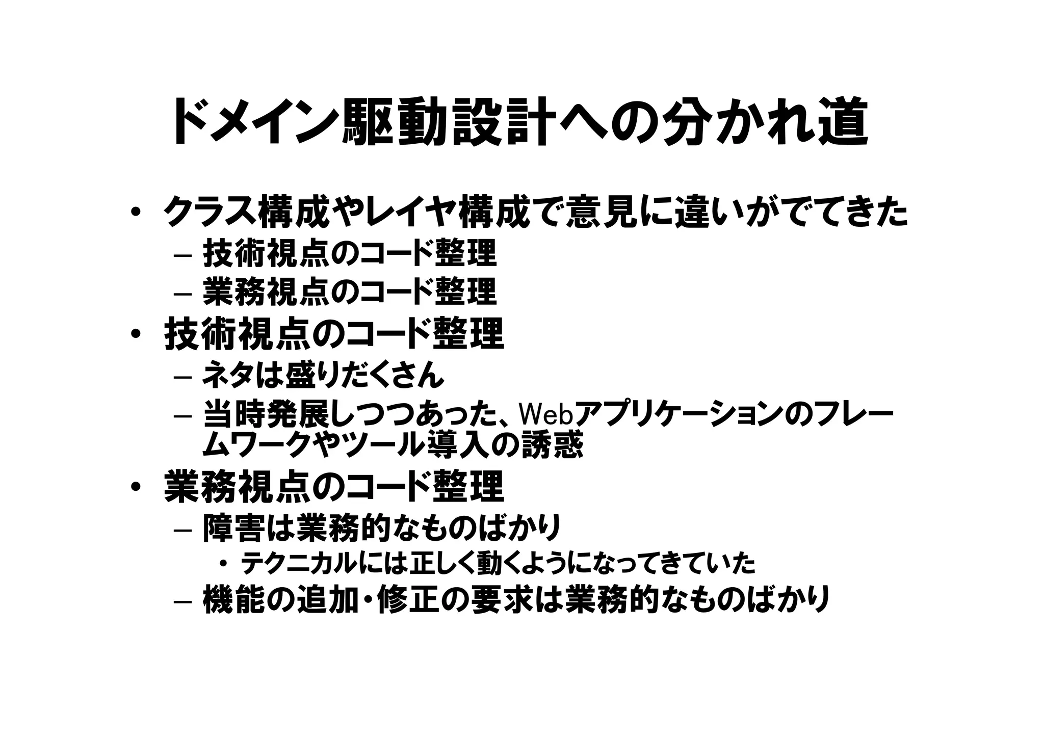 ドメイン駆動設計への分かれ道
• クラス構成やレイヤ構成で意見に違いがでてきた
– 技術視点のコード整理
– 業務視点のコード整理
• 技術視点のコード整理
– ネタは盛りだくさん
– 当時発展しつつあった、Webアプリケーションのフレー
ムワークやツール導入の誘惑
• 業務視点のコード整理
– 障害は業務的なものばかり
• テクニカルには正しく動くようになってきていた
– 機能の追加・修正の要求は業務的なものばかり
 