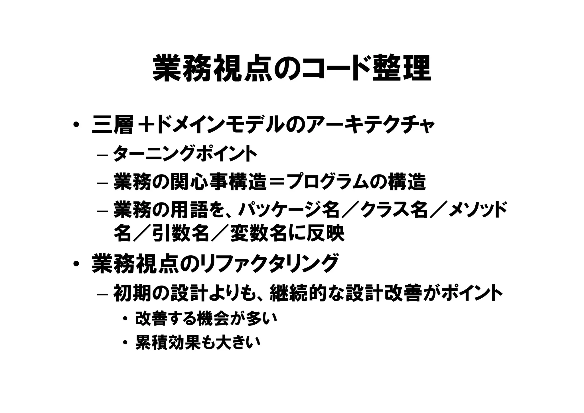業務視点のコード整理
• 三層＋ドメインモデルのアーキテクチャ
– ターニングポイント
– 業務の関心事構造＝プログラムの構造
– 業務の用語を、パッケージ名／クラス名／メソッド
名／引数名／変数名に反映
• 業務視点のリファクタリング
– 初期の設計よりも、継続的な設計改善がポイント
• 改善する機会が多い
• 累積効果も大きい
 