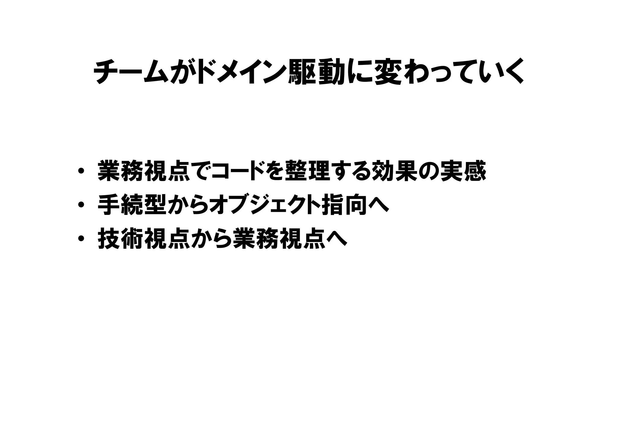 チームがドメイン駆動に変わっていく
• 業務視点でコードを整理する効果の実感
• 手続型からオブジェクト指向へ
• 技術視点から業務視点へ
 