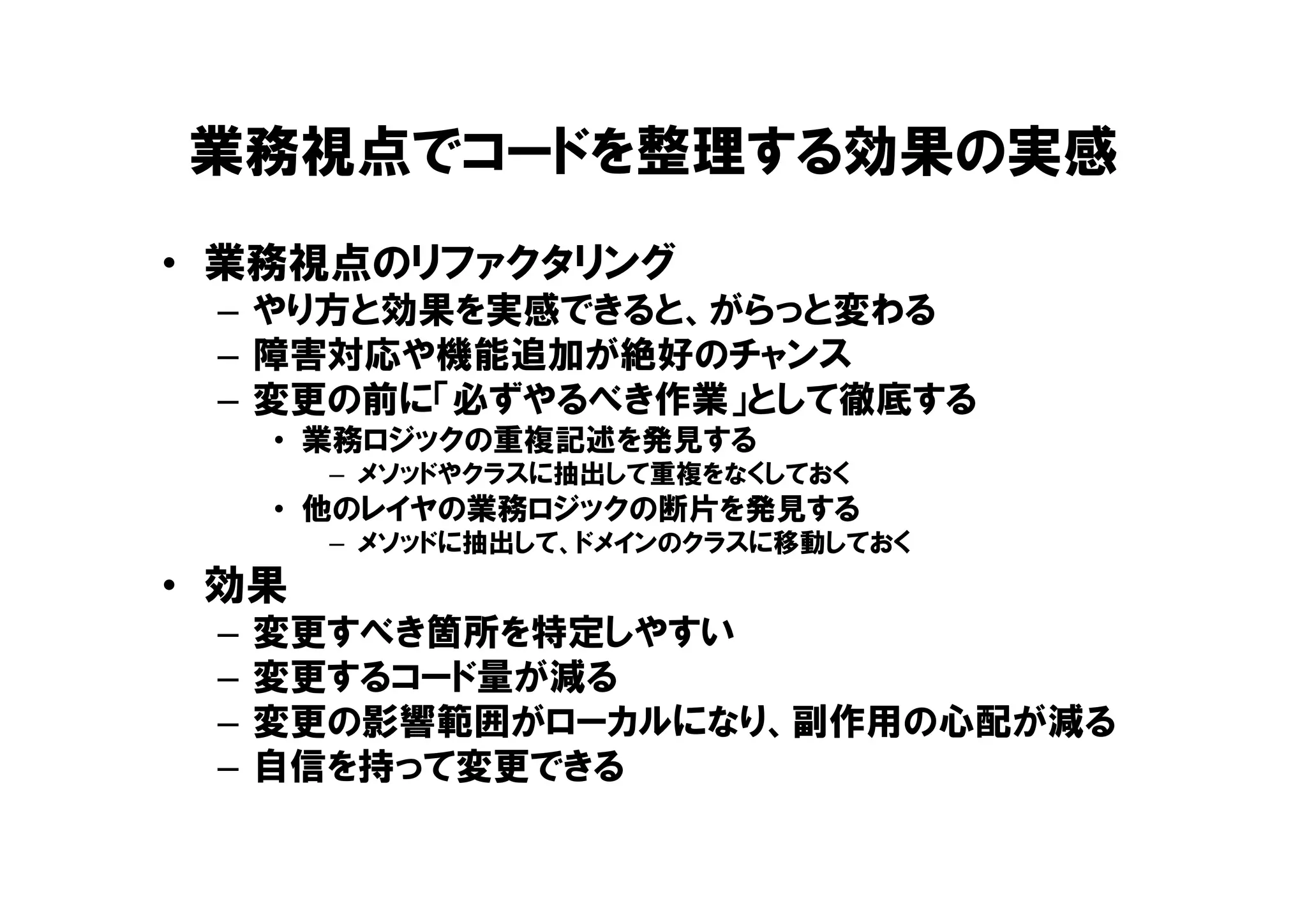 業務視点でコードを整理する効果の実感
• 業務視点のリファクタリング
– やり方と効果を実感できると、がらっと変わる
– 障害対応や機能追加が絶好のチャンス
– 変更の前に「必ずやるべき作業」として徹底する
• 業務ロジックの重複記述を発見する
– メソッドやクラスに抽出して重複をなくしておく
• 他のレイヤの業務ロジックの断片を発見する
– メソッドに抽出して、ドメインのクラスに移動しておく
• 効果
– 変更すべき箇所を特定しやすい
– 変更するコード量が減る
– 変更の影響範囲がローカルになり、副作用の心配が減る
– 自信を持って変更できる
 