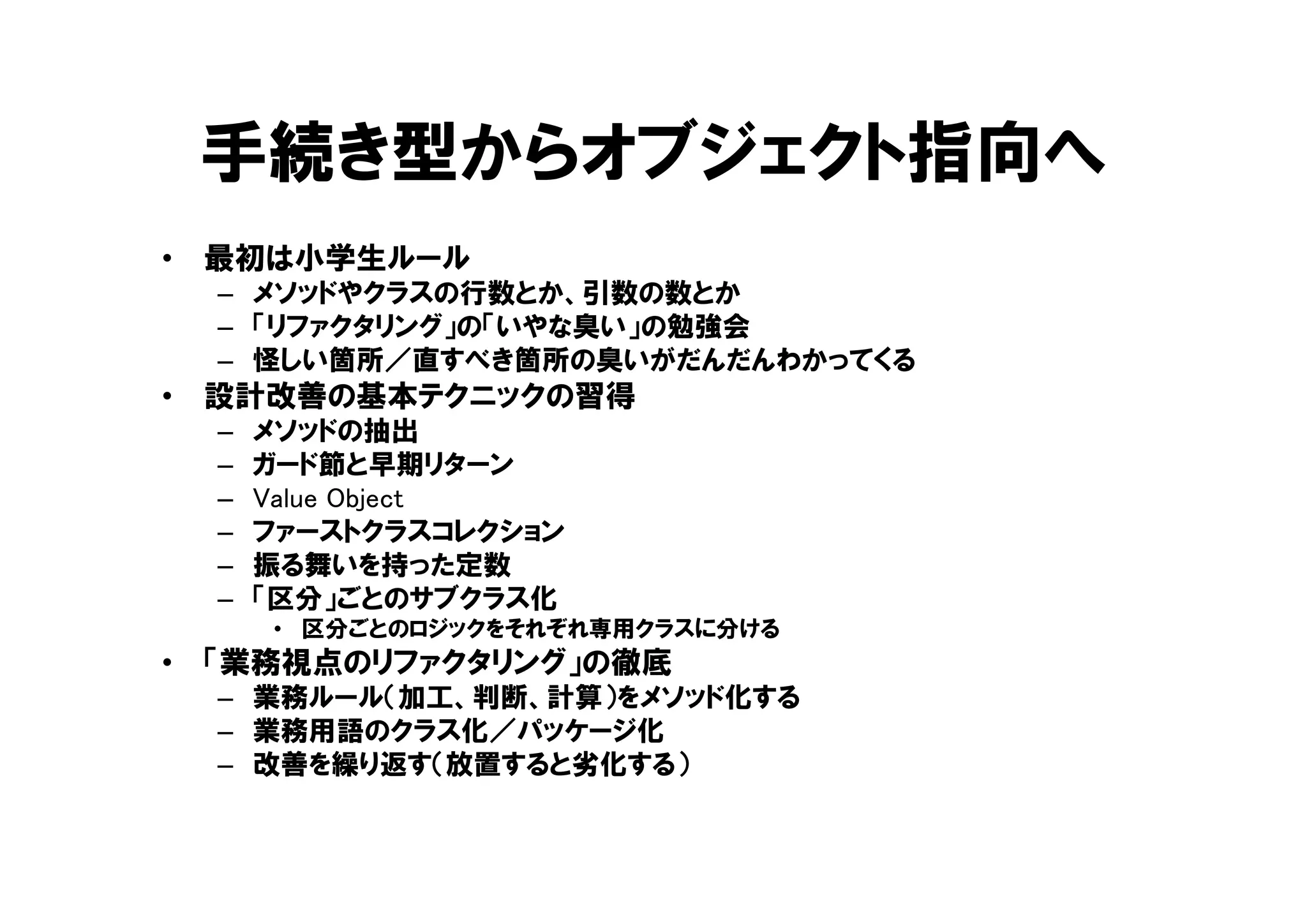 手続き型からオブジェクト指向へ
• 最初は小学生ルール
– メソッドやクラスの行数とか、引数の数とか
– 「リファクタリング」の「いやな臭い」の勉強会
– 怪しい箇所／直すべき箇所の臭いがだんだんわかってくる
• 設計改善の基本テクニックの習得
– メソッドの抽出
– ガード節と早期リターン
– Value Object
– ファーストクラスコレクション
– 振る舞いを持った定数
– 「区分」ごとのサブクラス化
• 区分ごとのロジックをそれぞれ専用クラスに分ける
• 「業務視点のリファクタリング」の徹底
– 業務ルール（加工、判断、計算）をメソッド化する
– 業務用語のクラス化／パッケージ化
– 改善を繰り返す（放置すると劣化する）
 
