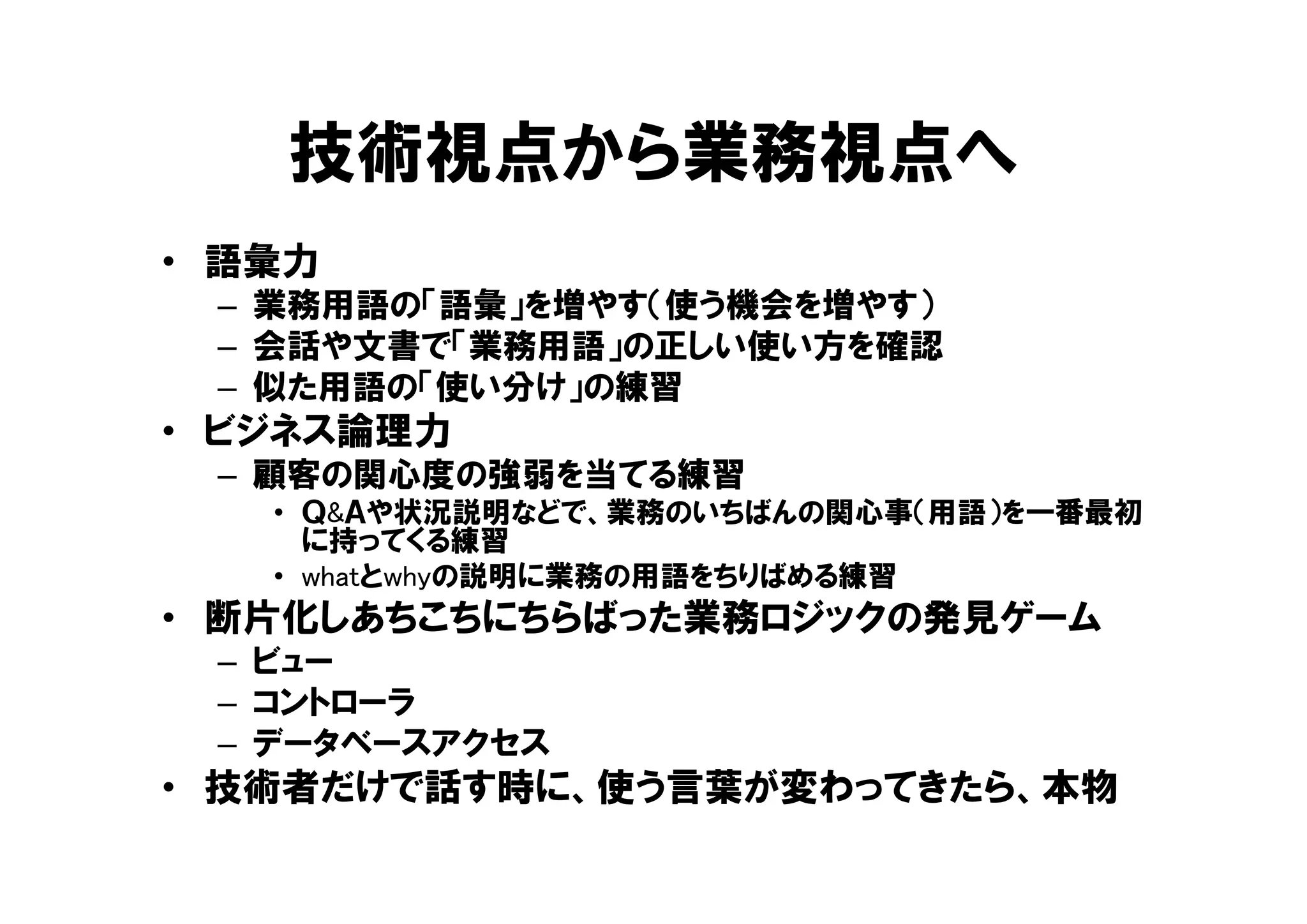 技術視点から業務視点へ
• 語彙力
– 業務用語の「語彙」を増やす（使う機会を増やす）
– 会話や文書で「業務用語」の正しい使い方を確認
– 似た用語の「使い分け」の練習
• ビジネス論理力
– 顧客の関心度の強弱を当てる練習
• Ｑ&Ａや状況説明などで、業務のいちばんの関心事（用語）を一番最初
に持ってくる練習
• whatとwhyの説明に業務の用語をちりばめる練習
• 断片化しあちこちにちらばった業務ロジックの発見ゲーム
– ビュー
– コントローラ
– データベースアクセス
• 技術者だけで話す時に、使う言葉が変わってきたら、本物
 