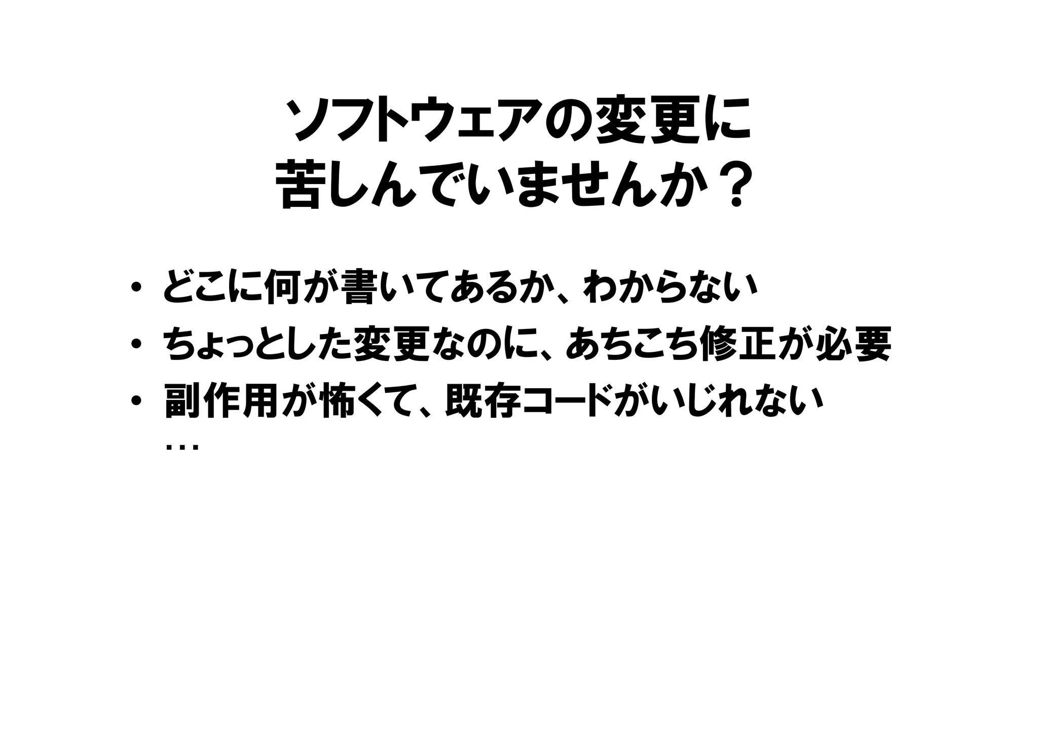 ソフトウェアの変更に
苦しんでいませんか？
• どこに何が書いてあるか、わからない
• ちょっとした変更なのに、あちこち修正が必要
• 副作用が怖くて、既存コードがいじれない
…
 