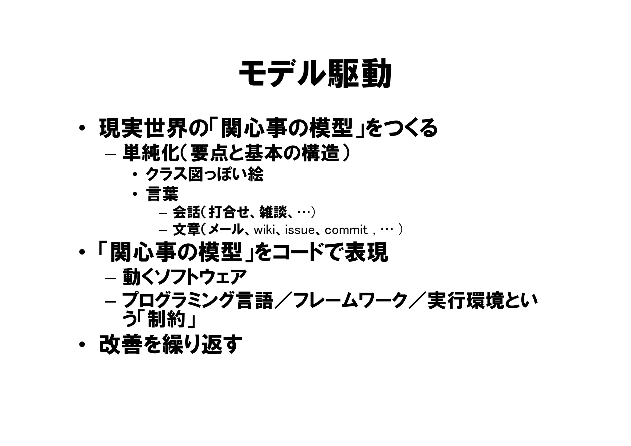 モデル駆動
• 現実世界の「関心事の模型」をつくる
– 単純化（要点と基本の構造）
• クラス図っぽい絵
• 言葉
– 会話（打合せ、雑談、…)
– 文章（メール、wiki、issue、commit , … )
• 「関心事の模型」をコードで表現
– 動くソフトウェア
– プログラミング言語／フレームワーク／実行環境とい
う「制約」
• 改善を繰り返す
 