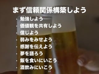 29
まず信頼関係構築しよう
• 勉強しよう
• 価値観を共有しよう
• 信じよう
• 弱みをみせよう
• 感謝を伝えよう
• 夢を語ろう
• 飯を食いにいこう
• 酒飲みにいこう
 