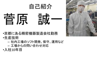 自己紹介 
菅原 誠一 
•京都にある精密機器製造会社勤務 
•生産技術 
– 社内工場のソフト開発、保守、運用など 
– 工場からの問い合わせ対応 
•入社10年目 
 