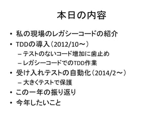 本日の内容 
• 私の現場のレガシーコードの紹介 
• TDDの導入（2012/10～） 
– テストのないコード増加に歯止め 
– レガシーコードでのTDD作業 
• 受け入れテストの自動化（2014/2～） 
– 大きくテストで保護 
• この一年の振り返り 
• 今年したいこと 
 