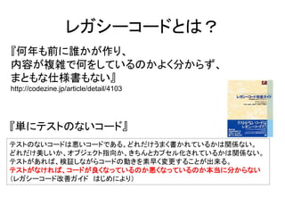 レガシーコードとは？ 
『何年も前に誰かが作り、 
内容が複雑で何をしているのかよく分からず、 
まともな仕様書もない』 
http://codezine.jp/article/detail/4103 
『単にテストのないコード』 
テストのないコードは悪いコードである。どれだけうまく書かれているかは関係ない。 
どれだけ美しいか、オブジェクト指向か、きちんとカプセル化されているかは関係ない。 
テストがあれば、検証しながらコードの動きを素早く変更することが出来る。 
テストがなければ、コードが良くなっているのか悪くなっているのか本当に分からない 
（レガシーコード改善ガイド はじめにより） 
 