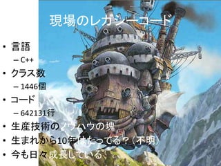 現場のレガシーコード 
• 言語 
– C++ 
• クラス数 
– 1446個 
• コード 
– 642131行 
• 生産技術のノウハウの塊 
• 生まれから10年はたってる？（不明） 
• 今も日々成長している 
 