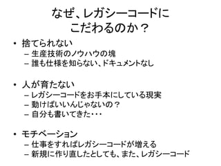 なぜ、レガシーコードに 
こだわるのか？ 
• 捨てられない 
– 生産技術のノウハウの塊 
– 誰も仕様を知らない、ドキュメントなし 
• 人が育たない 
– レガシーコードをお手本にしている現実 
– 動けばいいんじゃないの？ 
– 自分も書いてきた・・・ 
• モチベーション 
– 仕事をすればレガシーコードが増える 
– 新規に作り直したとしても、また、レガシーコード 
 