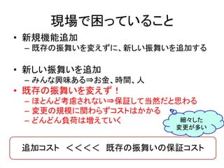 現場で困っていること 
• 新規機能追加 
– 既存の振舞いを変えずに、新しい振舞いを追加する 
• 新しい振舞いを追加 
– みんな興味ある⇒お金、時間、人 
• 既存の振舞いを変えず！ 
– ほとんど考慮されない⇒保証して当然だと思わる 
– 変更の規模に関わらずコストはかかる 
– どんどん負荷は増えていく 
細々した 
変更が多い 
追加コスト ＜＜＜＜ 既存の振舞いの保証コスト 
 