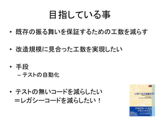 目指している事 
• 既存の振る舞いを保証するための工数を減らす 
• 改造規模に見合った工数を実現したい 
• 手段 
– テストの自動化 
• テストの無いコードを減らしたい 
＝レガシーコードを減らしたい！ 
 