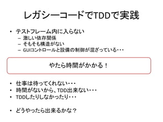 レガシーコードでTDDで実践 
• テストフレーム内に入らない 
– 激しい依存関係 
– そもそも構造がない 
– GUIコントロールと設備の制御が混ざっている・・・ 
やたら時間がかかる！ 
• 仕事は待ってくれない・・・ 
• 時間がないから、TDD出来ない・・・ 
• TDDしたりしなかったり・・・ 
• どうやったら出来るかな？ 
 