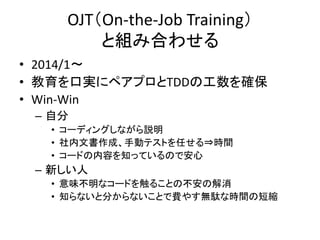 OJT（On-the-Job Training） 
と組み合わせる 
• 2014/1～ 
• 教育を口実にペアプロとTDDの工数を確保 
• Win-Win 
– 自分 
• コーディングしながら説明 
• 社内文書作成、手動テストを任せる⇒時間 
• コードの内容を知っているので安心 
– 新しい人 
• 意味不明なコードを触ることの不安の解消 
• 知らないと分からないことで費やす無駄な時間の短縮 
 