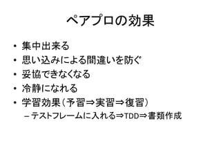 ペアプロの効果 
• 集中出来る 
• 思い込みによる間違いを防ぐ 
• 妥協できなくなる 
• 冷静になれる 
• 学習効果（予習⇒実習⇒復習） 
– テストフレームに入れる⇒TDD⇒書類作成 
 